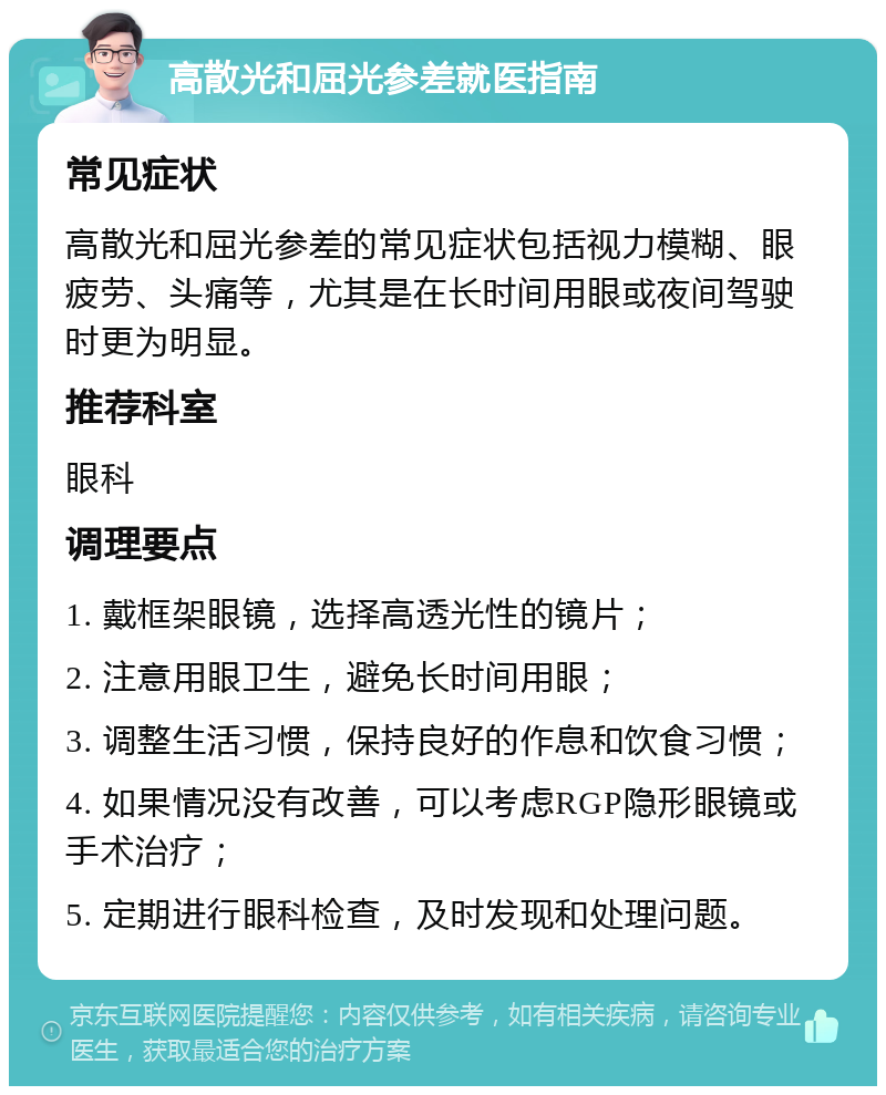 高散光和屈光参差就医指南 常见症状 高散光和屈光参差的常见症状包括视力模糊、眼疲劳、头痛等，尤其是在长时间用眼或夜间驾驶时更为明显。 推荐科室 眼科 调理要点 1. 戴框架眼镜，选择高透光性的镜片； 2. 注意用眼卫生，避免长时间用眼； 3. 调整生活习惯，保持良好的作息和饮食习惯； 4. 如果情况没有改善，可以考虑RGP隐形眼镜或手术治疗； 5. 定期进行眼科检查，及时发现和处理问题。