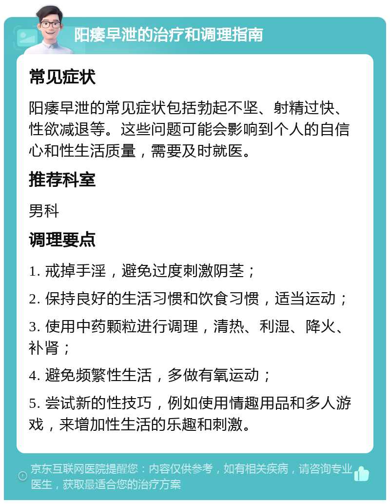 阳痿早泄的治疗和调理指南 常见症状 阳痿早泄的常见症状包括勃起不坚、射精过快、性欲减退等。这些问题可能会影响到个人的自信心和性生活质量，需要及时就医。 推荐科室 男科 调理要点 1. 戒掉手淫，避免过度刺激阴茎； 2. 保持良好的生活习惯和饮食习惯，适当运动； 3. 使用中药颗粒进行调理，清热、利湿、降火、补肾； 4. 避免频繁性生活，多做有氧运动； 5. 尝试新的性技巧，例如使用情趣用品和多人游戏，来增加性生活的乐趣和刺激。