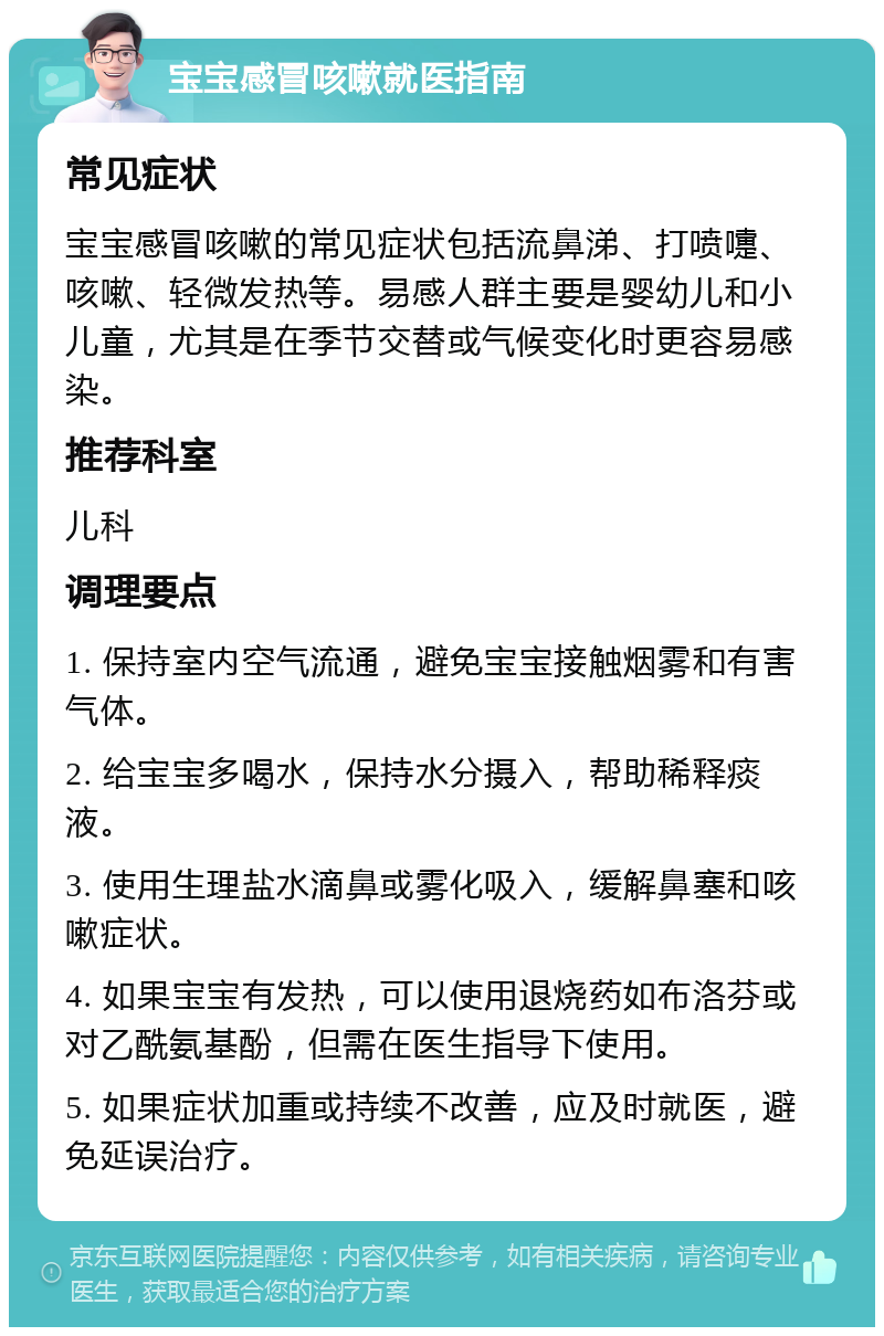 宝宝感冒咳嗽就医指南 常见症状 宝宝感冒咳嗽的常见症状包括流鼻涕、打喷嚏、咳嗽、轻微发热等。易感人群主要是婴幼儿和小儿童，尤其是在季节交替或气候变化时更容易感染。 推荐科室 儿科 调理要点 1. 保持室内空气流通，避免宝宝接触烟雾和有害气体。 2. 给宝宝多喝水，保持水分摄入，帮助稀释痰液。 3. 使用生理盐水滴鼻或雾化吸入，缓解鼻塞和咳嗽症状。 4. 如果宝宝有发热，可以使用退烧药如布洛芬或对乙酰氨基酚，但需在医生指导下使用。 5. 如果症状加重或持续不改善，应及时就医，避免延误治疗。