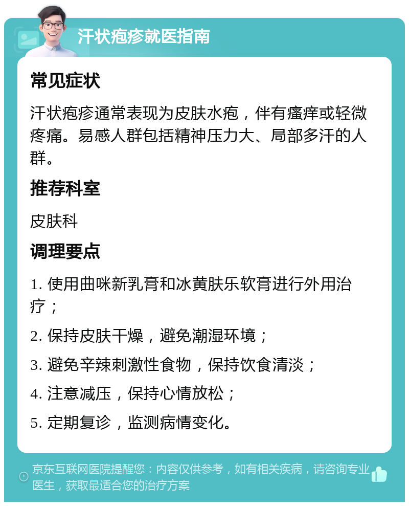 汗状疱疹就医指南 常见症状 汗状疱疹通常表现为皮肤水疱，伴有瘙痒或轻微疼痛。易感人群包括精神压力大、局部多汗的人群。 推荐科室 皮肤科 调理要点 1. 使用曲咪新乳膏和冰黄肤乐软膏进行外用治疗； 2. 保持皮肤干燥，避免潮湿环境； 3. 避免辛辣刺激性食物，保持饮食清淡； 4. 注意减压，保持心情放松； 5. 定期复诊，监测病情变化。