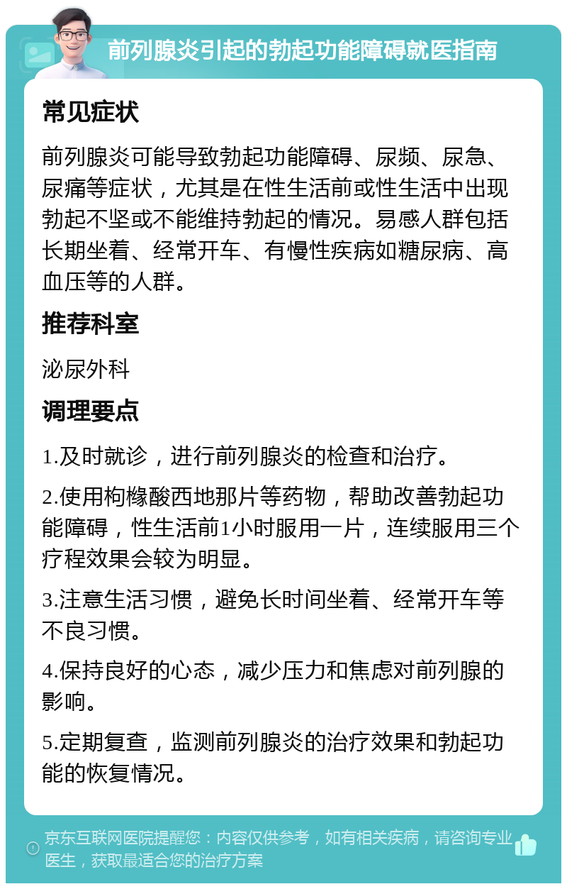 前列腺炎引起的勃起功能障碍就医指南 常见症状 前列腺炎可能导致勃起功能障碍、尿频、尿急、尿痛等症状，尤其是在性生活前或性生活中出现勃起不坚或不能维持勃起的情况。易感人群包括长期坐着、经常开车、有慢性疾病如糖尿病、高血压等的人群。 推荐科室 泌尿外科 调理要点 1.及时就诊，进行前列腺炎的检查和治疗。 2.使用枸橼酸西地那片等药物，帮助改善勃起功能障碍，性生活前1小时服用一片，连续服用三个疗程效果会较为明显。 3.注意生活习惯，避免长时间坐着、经常开车等不良习惯。 4.保持良好的心态，减少压力和焦虑对前列腺的影响。 5.定期复查，监测前列腺炎的治疗效果和勃起功能的恢复情况。