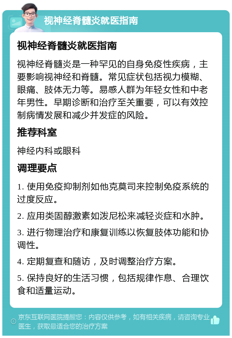 视神经脊髓炎就医指南 视神经脊髓炎就医指南 视神经脊髓炎是一种罕见的自身免疫性疾病，主要影响视神经和脊髓。常见症状包括视力模糊、眼痛、肢体无力等。易感人群为年轻女性和中老年男性。早期诊断和治疗至关重要，可以有效控制病情发展和减少并发症的风险。 推荐科室 神经内科或眼科 调理要点 1. 使用免疫抑制剂如他克莫司来控制免疫系统的过度反应。 2. 应用类固醇激素如泼尼松来减轻炎症和水肿。 3. 进行物理治疗和康复训练以恢复肢体功能和协调性。 4. 定期复查和随访，及时调整治疗方案。 5. 保持良好的生活习惯，包括规律作息、合理饮食和适量运动。