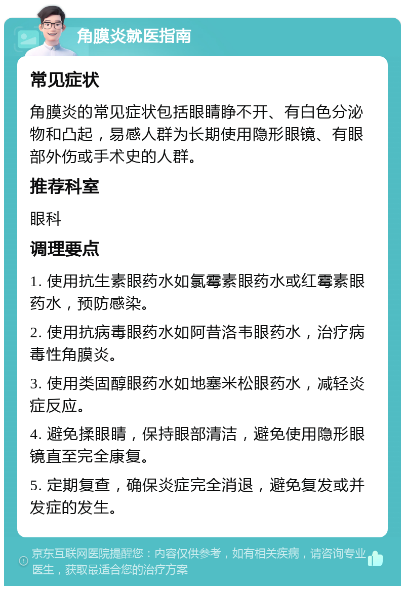 角膜炎就医指南 常见症状 角膜炎的常见症状包括眼睛睁不开、有白色分泌物和凸起，易感人群为长期使用隐形眼镜、有眼部外伤或手术史的人群。 推荐科室 眼科 调理要点 1. 使用抗生素眼药水如氯霉素眼药水或红霉素眼药水，预防感染。 2. 使用抗病毒眼药水如阿昔洛韦眼药水，治疗病毒性角膜炎。 3. 使用类固醇眼药水如地塞米松眼药水，减轻炎症反应。 4. 避免揉眼睛，保持眼部清洁，避免使用隐形眼镜直至完全康复。 5. 定期复查，确保炎症完全消退，避免复发或并发症的发生。