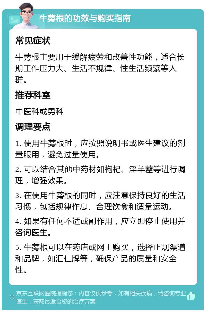 牛蒡根的功效与购买指南 常见症状 牛蒡根主要用于缓解疲劳和改善性功能，适合长期工作压力大、生活不规律、性生活频繁等人群。 推荐科室 中医科或男科 调理要点 1. 使用牛蒡根时，应按照说明书或医生建议的剂量服用，避免过量使用。 2. 可以结合其他中药材如枸杞、淫羊藿等进行调理，增强效果。 3. 在使用牛蒡根的同时，应注意保持良好的生活习惯，包括规律作息、合理饮食和适量运动。 4. 如果有任何不适或副作用，应立即停止使用并咨询医生。 5. 牛蒡根可以在药店或网上购买，选择正规渠道和品牌，如汇仁牌等，确保产品的质量和安全性。