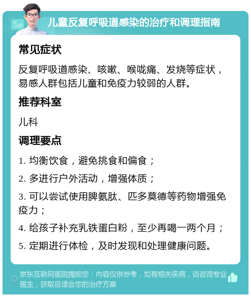 儿童反复呼吸道感染的治疗和调理指南 常见症状 反复呼吸道感染、咳嗽、喉咙痛、发烧等症状，易感人群包括儿童和免疫力较弱的人群。 推荐科室 儿科 调理要点 1. 均衡饮食，避免挑食和偏食； 2. 多进行户外活动，增强体质； 3. 可以尝试使用脾氨肽、匹多莫德等药物增强免疫力； 4. 给孩子补充乳铁蛋白粉，至少再喝一两个月； 5. 定期进行体检，及时发现和处理健康问题。