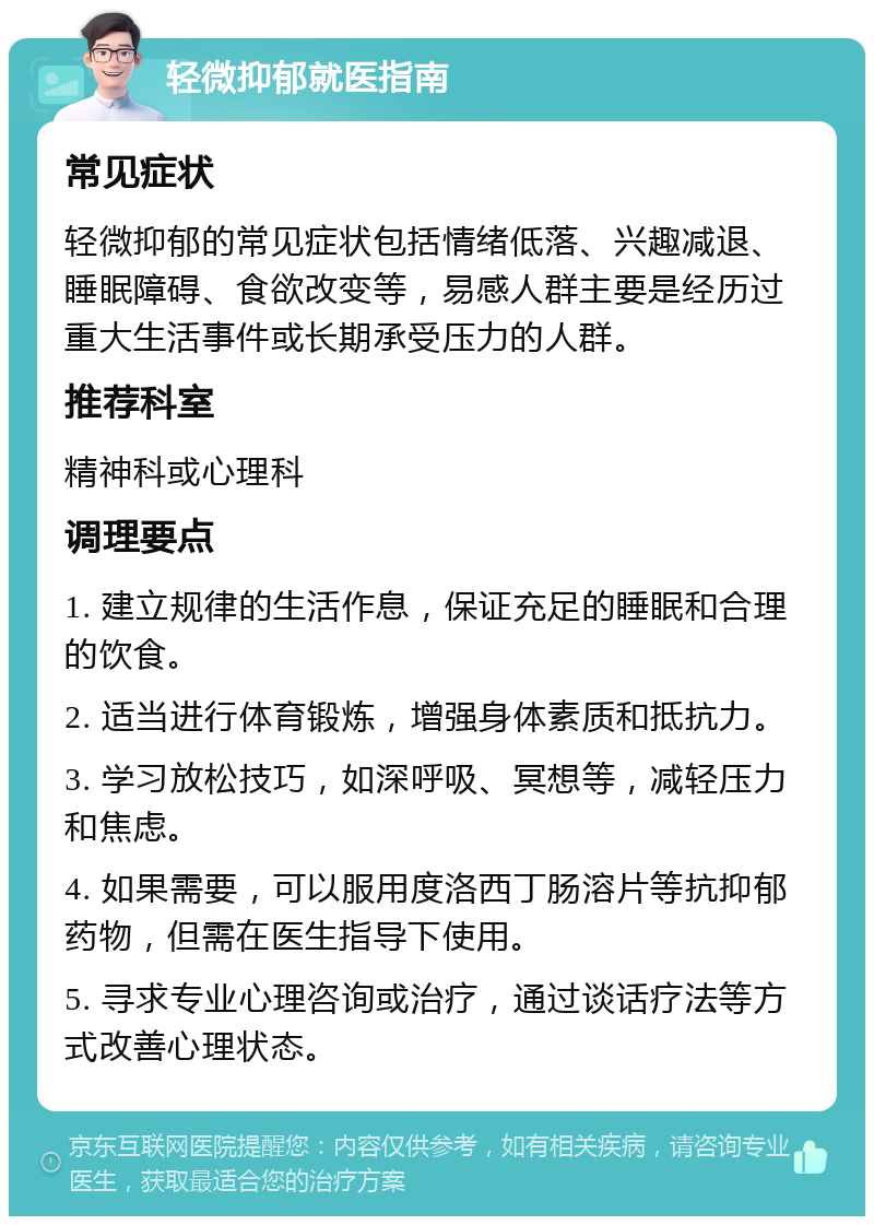 轻微抑郁就医指南 常见症状 轻微抑郁的常见症状包括情绪低落、兴趣减退、睡眠障碍、食欲改变等，易感人群主要是经历过重大生活事件或长期承受压力的人群。 推荐科室 精神科或心理科 调理要点 1. 建立规律的生活作息，保证充足的睡眠和合理的饮食。 2. 适当进行体育锻炼，增强身体素质和抵抗力。 3. 学习放松技巧，如深呼吸、冥想等，减轻压力和焦虑。 4. 如果需要，可以服用度洛西丁肠溶片等抗抑郁药物，但需在医生指导下使用。 5. 寻求专业心理咨询或治疗，通过谈话疗法等方式改善心理状态。