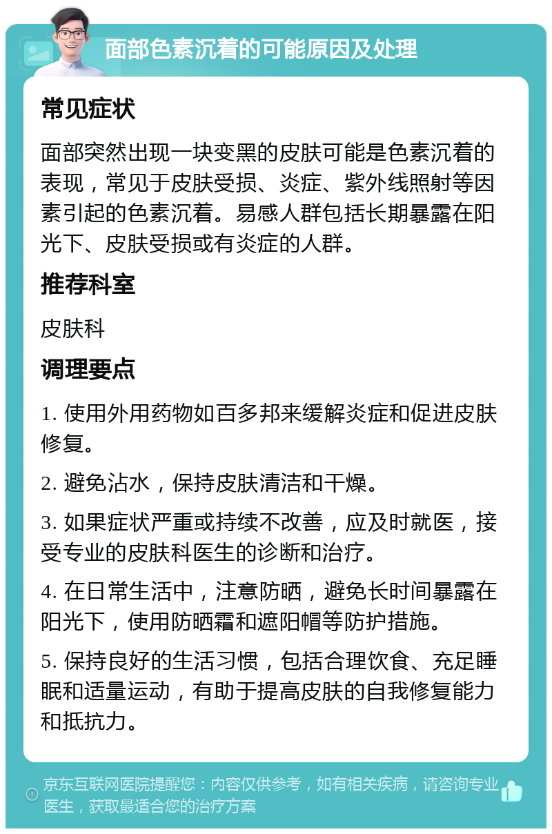 面部色素沉着的可能原因及处理 常见症状 面部突然出现一块变黑的皮肤可能是色素沉着的表现，常见于皮肤受损、炎症、紫外线照射等因素引起的色素沉着。易感人群包括长期暴露在阳光下、皮肤受损或有炎症的人群。 推荐科室 皮肤科 调理要点 1. 使用外用药物如百多邦来缓解炎症和促进皮肤修复。 2. 避免沾水，保持皮肤清洁和干燥。 3. 如果症状严重或持续不改善，应及时就医，接受专业的皮肤科医生的诊断和治疗。 4. 在日常生活中，注意防晒，避免长时间暴露在阳光下，使用防晒霜和遮阳帽等防护措施。 5. 保持良好的生活习惯，包括合理饮食、充足睡眠和适量运动，有助于提高皮肤的自我修复能力和抵抗力。