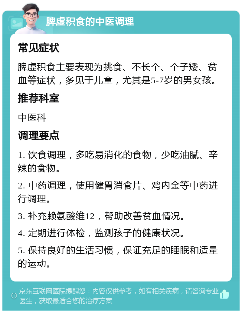 脾虚积食的中医调理 常见症状 脾虚积食主要表现为挑食、不长个、个子矮、贫血等症状，多见于儿童，尤其是5-7岁的男女孩。 推荐科室 中医科 调理要点 1. 饮食调理，多吃易消化的食物，少吃油腻、辛辣的食物。 2. 中药调理，使用健胃消食片、鸡内金等中药进行调理。 3. 补充赖氨酸维12，帮助改善贫血情况。 4. 定期进行体检，监测孩子的健康状况。 5. 保持良好的生活习惯，保证充足的睡眠和适量的运动。