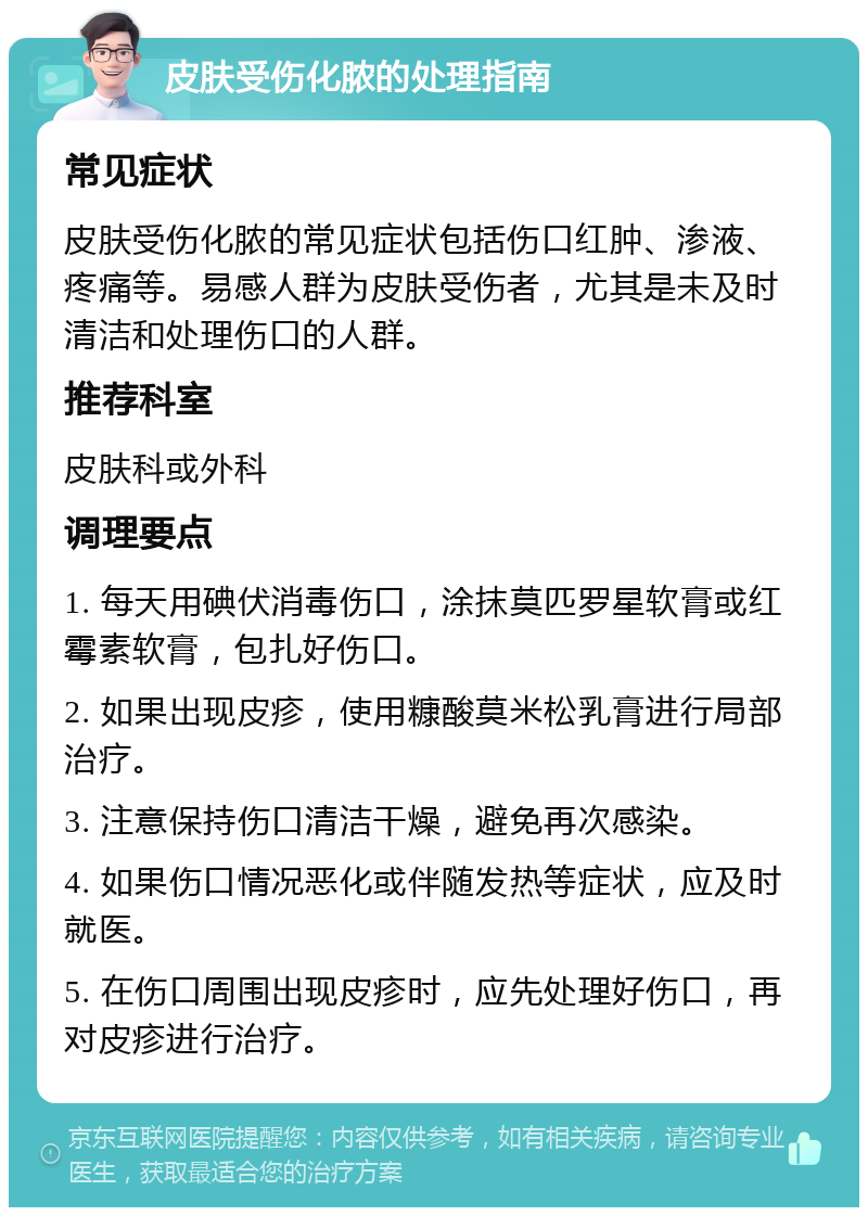 皮肤受伤化脓的处理指南 常见症状 皮肤受伤化脓的常见症状包括伤口红肿、渗液、疼痛等。易感人群为皮肤受伤者，尤其是未及时清洁和处理伤口的人群。 推荐科室 皮肤科或外科 调理要点 1. 每天用碘伏消毒伤口，涂抹莫匹罗星软膏或红霉素软膏，包扎好伤口。 2. 如果出现皮疹，使用糠酸莫米松乳膏进行局部治疗。 3. 注意保持伤口清洁干燥，避免再次感染。 4. 如果伤口情况恶化或伴随发热等症状，应及时就医。 5. 在伤口周围出现皮疹时，应先处理好伤口，再对皮疹进行治疗。