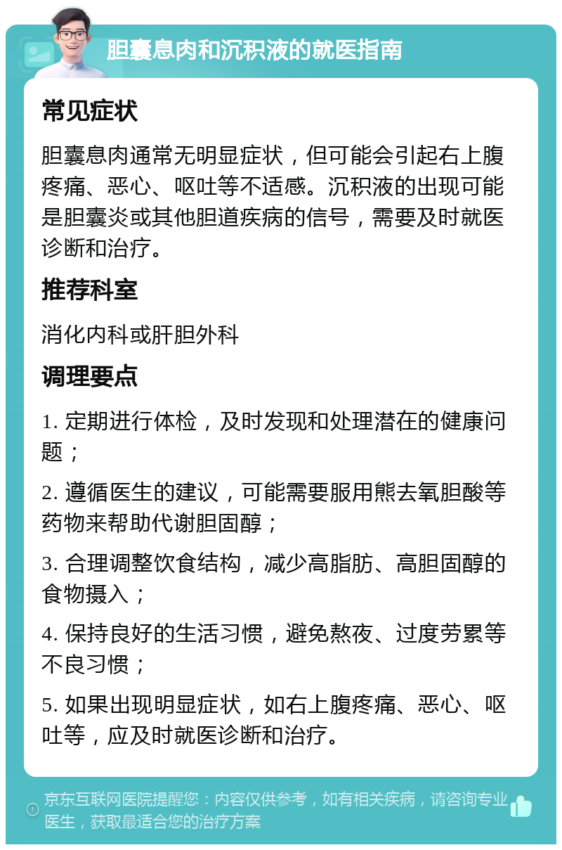 胆囊息肉和沉积液的就医指南 常见症状 胆囊息肉通常无明显症状，但可能会引起右上腹疼痛、恶心、呕吐等不适感。沉积液的出现可能是胆囊炎或其他胆道疾病的信号，需要及时就医诊断和治疗。 推荐科室 消化内科或肝胆外科 调理要点 1. 定期进行体检，及时发现和处理潜在的健康问题； 2. 遵循医生的建议，可能需要服用熊去氧胆酸等药物来帮助代谢胆固醇； 3. 合理调整饮食结构，减少高脂肪、高胆固醇的食物摄入； 4. 保持良好的生活习惯，避免熬夜、过度劳累等不良习惯； 5. 如果出现明显症状，如右上腹疼痛、恶心、呕吐等，应及时就医诊断和治疗。