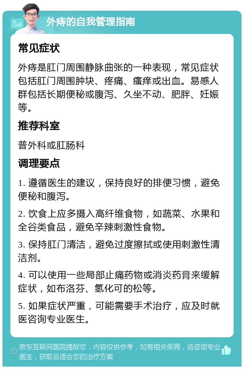 外痔的自我管理指南 常见症状 外痔是肛门周围静脉曲张的一种表现，常见症状包括肛门周围肿块、疼痛、瘙痒或出血。易感人群包括长期便秘或腹泻、久坐不动、肥胖、妊娠等。 推荐科室 普外科或肛肠科 调理要点 1. 遵循医生的建议，保持良好的排便习惯，避免便秘和腹泻。 2. 饮食上应多摄入高纤维食物，如蔬菜、水果和全谷类食品，避免辛辣刺激性食物。 3. 保持肛门清洁，避免过度擦拭或使用刺激性清洁剂。 4. 可以使用一些局部止痛药物或消炎药膏来缓解症状，如布洛芬、氢化可的松等。 5. 如果症状严重，可能需要手术治疗，应及时就医咨询专业医生。