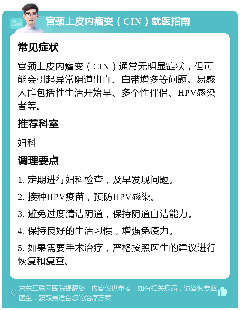 宫颈上皮内瘤变（CIN）就医指南 常见症状 宫颈上皮内瘤变（CIN）通常无明显症状，但可能会引起异常阴道出血、白带增多等问题。易感人群包括性生活开始早、多个性伴侣、HPV感染者等。 推荐科室 妇科 调理要点 1. 定期进行妇科检查，及早发现问题。 2. 接种HPV疫苗，预防HPV感染。 3. 避免过度清洁阴道，保持阴道自洁能力。 4. 保持良好的生活习惯，增强免疫力。 5. 如果需要手术治疗，严格按照医生的建议进行恢复和复查。