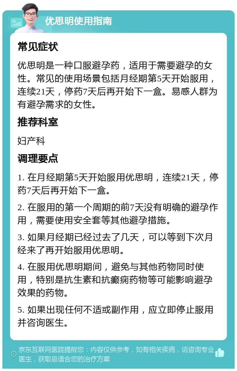 优思明使用指南 常见症状 优思明是一种口服避孕药，适用于需要避孕的女性。常见的使用场景包括月经期第5天开始服用，连续21天，停药7天后再开始下一盒。易感人群为有避孕需求的女性。 推荐科室 妇产科 调理要点 1. 在月经期第5天开始服用优思明，连续21天，停药7天后再开始下一盒。 2. 在服用的第一个周期的前7天没有明确的避孕作用，需要使用安全套等其他避孕措施。 3. 如果月经期已经过去了几天，可以等到下次月经来了再开始服用优思明。 4. 在服用优思明期间，避免与其他药物同时使用，特别是抗生素和抗癫痫药物等可能影响避孕效果的药物。 5. 如果出现任何不适或副作用，应立即停止服用并咨询医生。