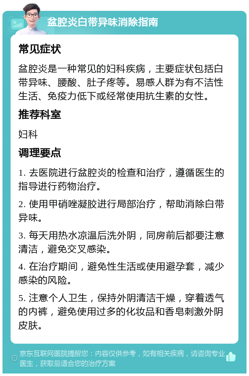 盆腔炎白带异味消除指南 常见症状 盆腔炎是一种常见的妇科疾病，主要症状包括白带异味、腰酸、肚子疼等。易感人群为有不洁性生活、免疫力低下或经常使用抗生素的女性。 推荐科室 妇科 调理要点 1. 去医院进行盆腔炎的检查和治疗，遵循医生的指导进行药物治疗。 2. 使用甲硝唑凝胶进行局部治疗，帮助消除白带异味。 3. 每天用热水凉温后洗外阴，同房前后都要注意清洁，避免交叉感染。 4. 在治疗期间，避免性生活或使用避孕套，减少感染的风险。 5. 注意个人卫生，保持外阴清洁干燥，穿着透气的内裤，避免使用过多的化妆品和香皂刺激外阴皮肤。