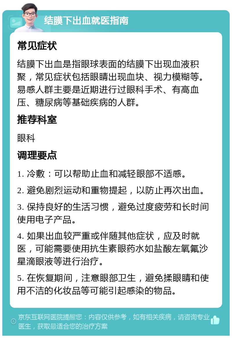 结膜下出血就医指南 常见症状 结膜下出血是指眼球表面的结膜下出现血液积聚，常见症状包括眼睛出现血块、视力模糊等。易感人群主要是近期进行过眼科手术、有高血压、糖尿病等基础疾病的人群。 推荐科室 眼科 调理要点 1. 冷敷：可以帮助止血和减轻眼部不适感。 2. 避免剧烈运动和重物提起，以防止再次出血。 3. 保持良好的生活习惯，避免过度疲劳和长时间使用电子产品。 4. 如果出血较严重或伴随其他症状，应及时就医，可能需要使用抗生素眼药水如盐酸左氧氟沙星滴眼液等进行治疗。 5. 在恢复期间，注意眼部卫生，避免揉眼睛和使用不洁的化妆品等可能引起感染的物品。