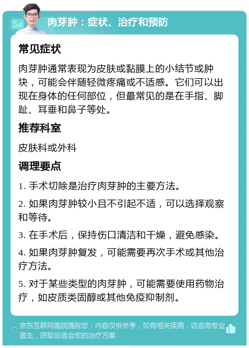 肉芽肿：症状、治疗和预防 常见症状 肉芽肿通常表现为皮肤或黏膜上的小结节或肿块，可能会伴随轻微疼痛或不适感。它们可以出现在身体的任何部位，但最常见的是在手指、脚趾、耳垂和鼻子等处。 推荐科室 皮肤科或外科 调理要点 1. 手术切除是治疗肉芽肿的主要方法。 2. 如果肉芽肿较小且不引起不适，可以选择观察和等待。 3. 在手术后，保持伤口清洁和干燥，避免感染。 4. 如果肉芽肿复发，可能需要再次手术或其他治疗方法。 5. 对于某些类型的肉芽肿，可能需要使用药物治疗，如皮质类固醇或其他免疫抑制剂。