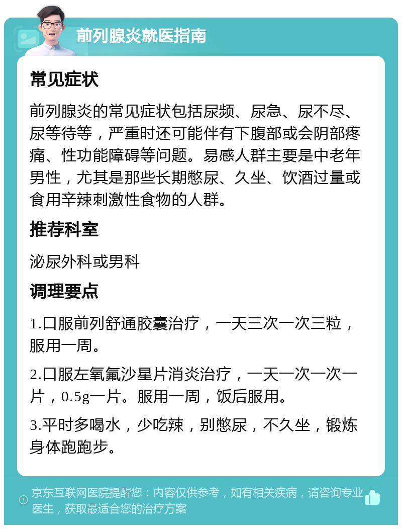 前列腺炎就医指南 常见症状 前列腺炎的常见症状包括尿频、尿急、尿不尽、尿等待等，严重时还可能伴有下腹部或会阴部疼痛、性功能障碍等问题。易感人群主要是中老年男性，尤其是那些长期憋尿、久坐、饮酒过量或食用辛辣刺激性食物的人群。 推荐科室 泌尿外科或男科 调理要点 1.口服前列舒通胶囊治疗，一天三次一次三粒，服用一周。 2.口服左氧氟沙星片消炎治疗，一天一次一次一片，0.5g一片。服用一周，饭后服用。 3.平时多喝水，少吃辣，别憋尿，不久坐，锻炼身体跑跑步。