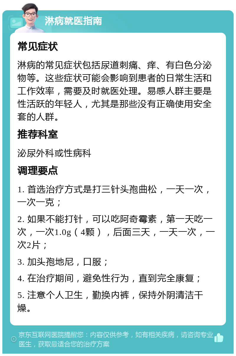 淋病就医指南 常见症状 淋病的常见症状包括尿道刺痛、痒、有白色分泌物等。这些症状可能会影响到患者的日常生活和工作效率，需要及时就医处理。易感人群主要是性活跃的年轻人，尤其是那些没有正确使用安全套的人群。 推荐科室 泌尿外科或性病科 调理要点 1. 首选治疗方式是打三针头孢曲松，一天一次，一次一克； 2. 如果不能打针，可以吃阿奇霉素，第一天吃一次，一次1.0g（4颗），后面三天，一天一次，一次2片； 3. 加头孢地尼，口服； 4. 在治疗期间，避免性行为，直到完全康复； 5. 注意个人卫生，勤换内裤，保持外阴清洁干燥。