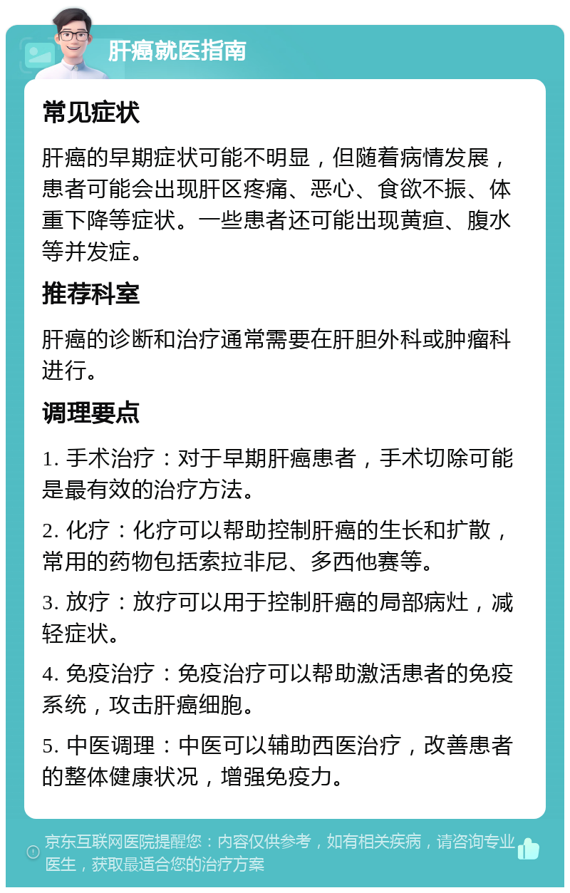 肝癌就医指南 常见症状 肝癌的早期症状可能不明显，但随着病情发展，患者可能会出现肝区疼痛、恶心、食欲不振、体重下降等症状。一些患者还可能出现黄疸、腹水等并发症。 推荐科室 肝癌的诊断和治疗通常需要在肝胆外科或肿瘤科进行。 调理要点 1. 手术治疗：对于早期肝癌患者，手术切除可能是最有效的治疗方法。 2. 化疗：化疗可以帮助控制肝癌的生长和扩散，常用的药物包括索拉非尼、多西他赛等。 3. 放疗：放疗可以用于控制肝癌的局部病灶，减轻症状。 4. 免疫治疗：免疫治疗可以帮助激活患者的免疫系统，攻击肝癌细胞。 5. 中医调理：中医可以辅助西医治疗，改善患者的整体健康状况，增强免疫力。