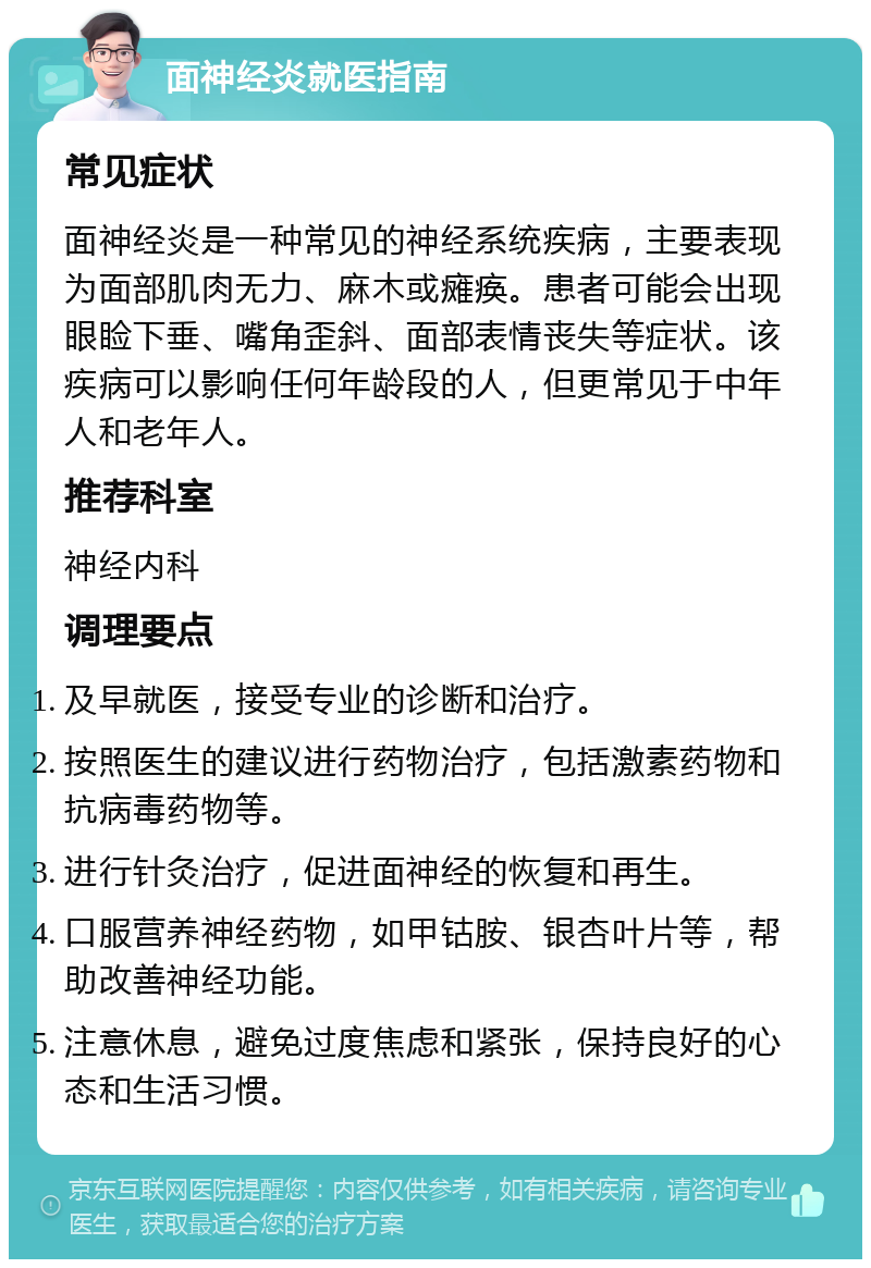 面神经炎就医指南 常见症状 面神经炎是一种常见的神经系统疾病，主要表现为面部肌肉无力、麻木或瘫痪。患者可能会出现眼睑下垂、嘴角歪斜、面部表情丧失等症状。该疾病可以影响任何年龄段的人，但更常见于中年人和老年人。 推荐科室 神经内科 调理要点 及早就医，接受专业的诊断和治疗。 按照医生的建议进行药物治疗，包括激素药物和抗病毒药物等。 进行针灸治疗，促进面神经的恢复和再生。 口服营养神经药物，如甲钴胺、银杏叶片等，帮助改善神经功能。 注意休息，避免过度焦虑和紧张，保持良好的心态和生活习惯。