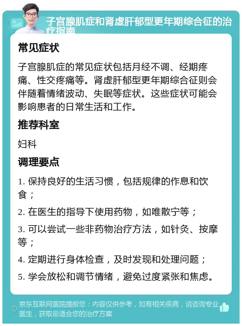 子宫腺肌症和肾虚肝郁型更年期综合征的治疗指南 常见症状 子宫腺肌症的常见症状包括月经不调、经期疼痛、性交疼痛等。肾虚肝郁型更年期综合征则会伴随着情绪波动、失眠等症状。这些症状可能会影响患者的日常生活和工作。 推荐科室 妇科 调理要点 1. 保持良好的生活习惯，包括规律的作息和饮食； 2. 在医生的指导下使用药物，如唯散宁等； 3. 可以尝试一些非药物治疗方法，如针灸、按摩等； 4. 定期进行身体检查，及时发现和处理问题； 5. 学会放松和调节情绪，避免过度紧张和焦虑。