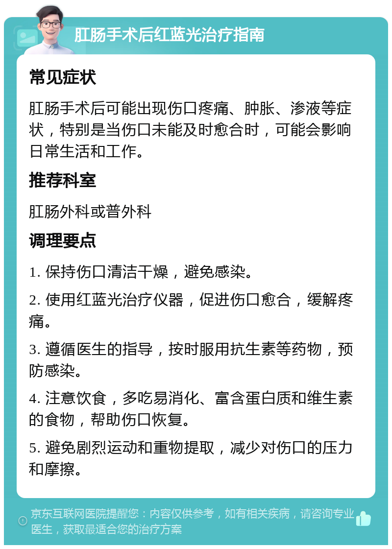 肛肠手术后红蓝光治疗指南 常见症状 肛肠手术后可能出现伤口疼痛、肿胀、渗液等症状，特别是当伤口未能及时愈合时，可能会影响日常生活和工作。 推荐科室 肛肠外科或普外科 调理要点 1. 保持伤口清洁干燥，避免感染。 2. 使用红蓝光治疗仪器，促进伤口愈合，缓解疼痛。 3. 遵循医生的指导，按时服用抗生素等药物，预防感染。 4. 注意饮食，多吃易消化、富含蛋白质和维生素的食物，帮助伤口恢复。 5. 避免剧烈运动和重物提取，减少对伤口的压力和摩擦。