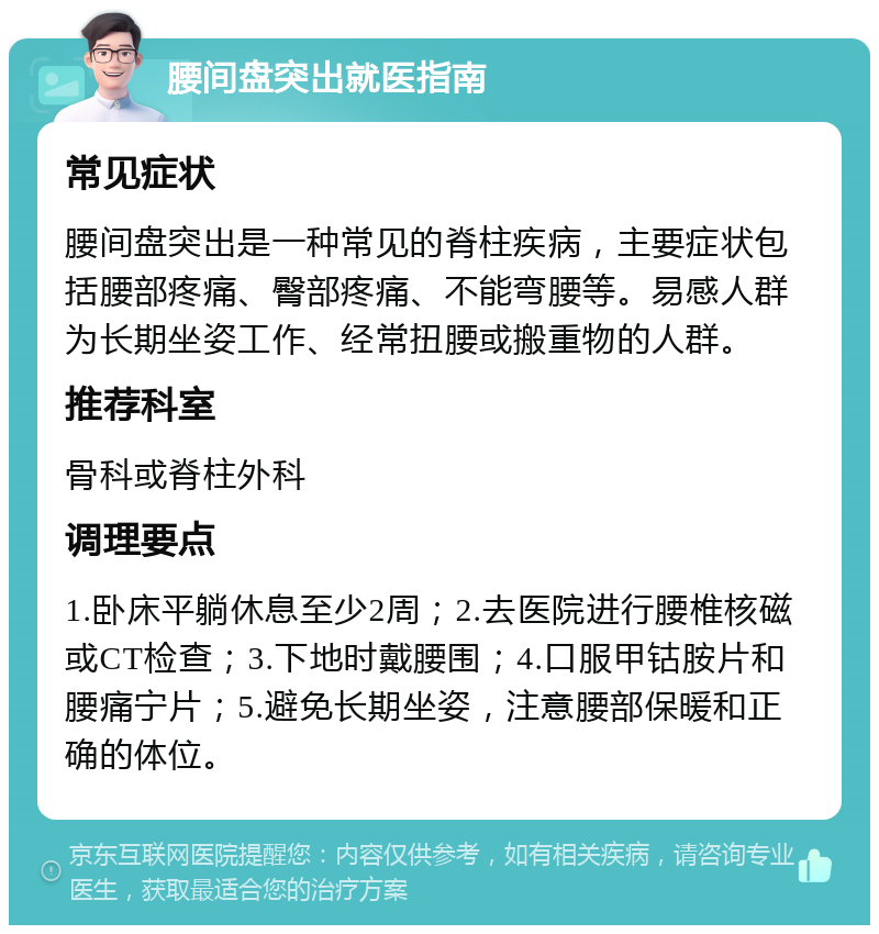 腰间盘突出就医指南 常见症状 腰间盘突出是一种常见的脊柱疾病，主要症状包括腰部疼痛、臀部疼痛、不能弯腰等。易感人群为长期坐姿工作、经常扭腰或搬重物的人群。 推荐科室 骨科或脊柱外科 调理要点 1.卧床平躺休息至少2周；2.去医院进行腰椎核磁或CT检查；3.下地时戴腰围；4.口服甲钴胺片和腰痛宁片；5.避免长期坐姿，注意腰部保暖和正确的体位。