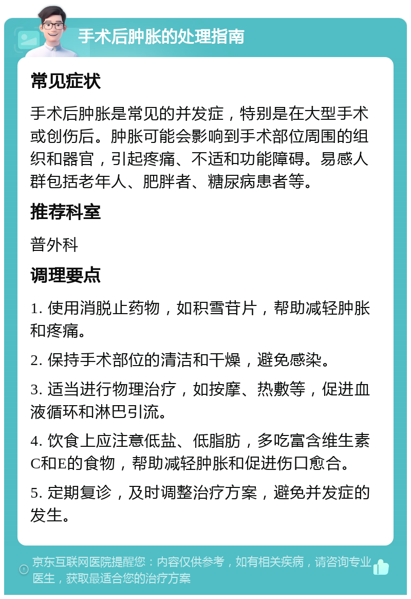 手术后肿胀的处理指南 常见症状 手术后肿胀是常见的并发症，特别是在大型手术或创伤后。肿胀可能会影响到手术部位周围的组织和器官，引起疼痛、不适和功能障碍。易感人群包括老年人、肥胖者、糖尿病患者等。 推荐科室 普外科 调理要点 1. 使用消脱止药物，如积雪苷片，帮助减轻肿胀和疼痛。 2. 保持手术部位的清洁和干燥，避免感染。 3. 适当进行物理治疗，如按摩、热敷等，促进血液循环和淋巴引流。 4. 饮食上应注意低盐、低脂肪，多吃富含维生素C和E的食物，帮助减轻肿胀和促进伤口愈合。 5. 定期复诊，及时调整治疗方案，避免并发症的发生。