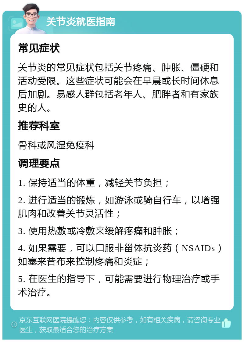 关节炎就医指南 常见症状 关节炎的常见症状包括关节疼痛、肿胀、僵硬和活动受限。这些症状可能会在早晨或长时间休息后加剧。易感人群包括老年人、肥胖者和有家族史的人。 推荐科室 骨科或风湿免疫科 调理要点 1. 保持适当的体重，减轻关节负担； 2. 进行适当的锻炼，如游泳或骑自行车，以增强肌肉和改善关节灵活性； 3. 使用热敷或冷敷来缓解疼痛和肿胀； 4. 如果需要，可以口服非甾体抗炎药（NSAIDs）如塞来昔布来控制疼痛和炎症； 5. 在医生的指导下，可能需要进行物理治疗或手术治疗。