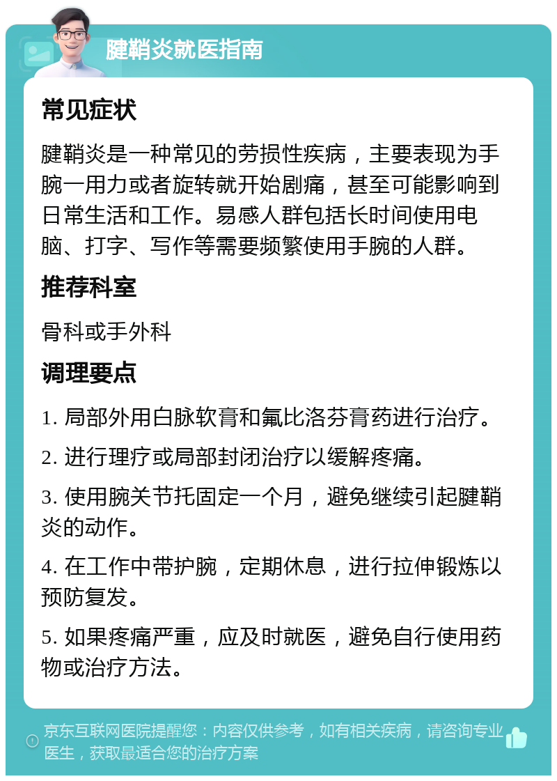 腱鞘炎就医指南 常见症状 腱鞘炎是一种常见的劳损性疾病，主要表现为手腕一用力或者旋转就开始剧痛，甚至可能影响到日常生活和工作。易感人群包括长时间使用电脑、打字、写作等需要频繁使用手腕的人群。 推荐科室 骨科或手外科 调理要点 1. 局部外用白脉软膏和氟比洛芬膏药进行治疗。 2. 进行理疗或局部封闭治疗以缓解疼痛。 3. 使用腕关节托固定一个月，避免继续引起腱鞘炎的动作。 4. 在工作中带护腕，定期休息，进行拉伸锻炼以预防复发。 5. 如果疼痛严重，应及时就医，避免自行使用药物或治疗方法。