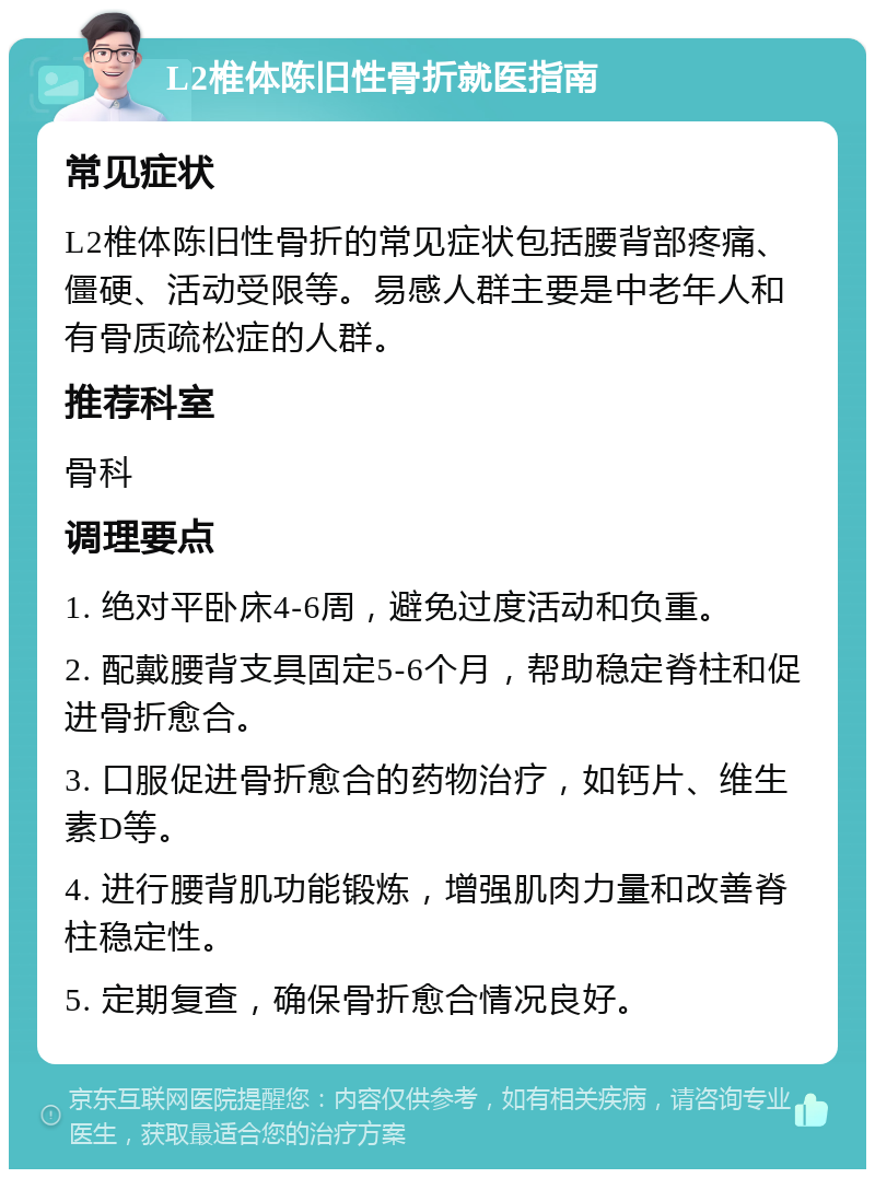 L2椎体陈旧性骨折就医指南 常见症状 L2椎体陈旧性骨折的常见症状包括腰背部疼痛、僵硬、活动受限等。易感人群主要是中老年人和有骨质疏松症的人群。 推荐科室 骨科 调理要点 1. 绝对平卧床4-6周，避免过度活动和负重。 2. 配戴腰背支具固定5-6个月，帮助稳定脊柱和促进骨折愈合。 3. 口服促进骨折愈合的药物治疗，如钙片、维生素D等。 4. 进行腰背肌功能锻炼，增强肌肉力量和改善脊柱稳定性。 5. 定期复查，确保骨折愈合情况良好。