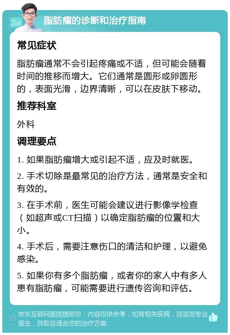 脂肪瘤的诊断和治疗指南 常见症状 脂肪瘤通常不会引起疼痛或不适，但可能会随着时间的推移而增大。它们通常是圆形或卵圆形的，表面光滑，边界清晰，可以在皮肤下移动。 推荐科室 外科 调理要点 1. 如果脂肪瘤增大或引起不适，应及时就医。 2. 手术切除是最常见的治疗方法，通常是安全和有效的。 3. 在手术前，医生可能会建议进行影像学检查（如超声或CT扫描）以确定脂肪瘤的位置和大小。 4. 手术后，需要注意伤口的清洁和护理，以避免感染。 5. 如果你有多个脂肪瘤，或者你的家人中有多人患有脂肪瘤，可能需要进行遗传咨询和评估。