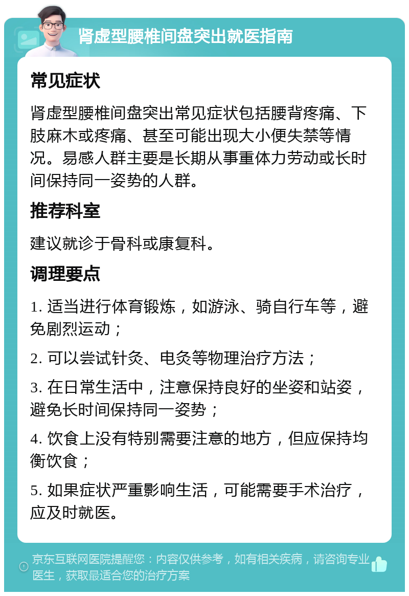 肾虚型腰椎间盘突出就医指南 常见症状 肾虚型腰椎间盘突出常见症状包括腰背疼痛、下肢麻木或疼痛、甚至可能出现大小便失禁等情况。易感人群主要是长期从事重体力劳动或长时间保持同一姿势的人群。 推荐科室 建议就诊于骨科或康复科。 调理要点 1. 适当进行体育锻炼，如游泳、骑自行车等，避免剧烈运动； 2. 可以尝试针灸、电灸等物理治疗方法； 3. 在日常生活中，注意保持良好的坐姿和站姿，避免长时间保持同一姿势； 4. 饮食上没有特别需要注意的地方，但应保持均衡饮食； 5. 如果症状严重影响生活，可能需要手术治疗，应及时就医。