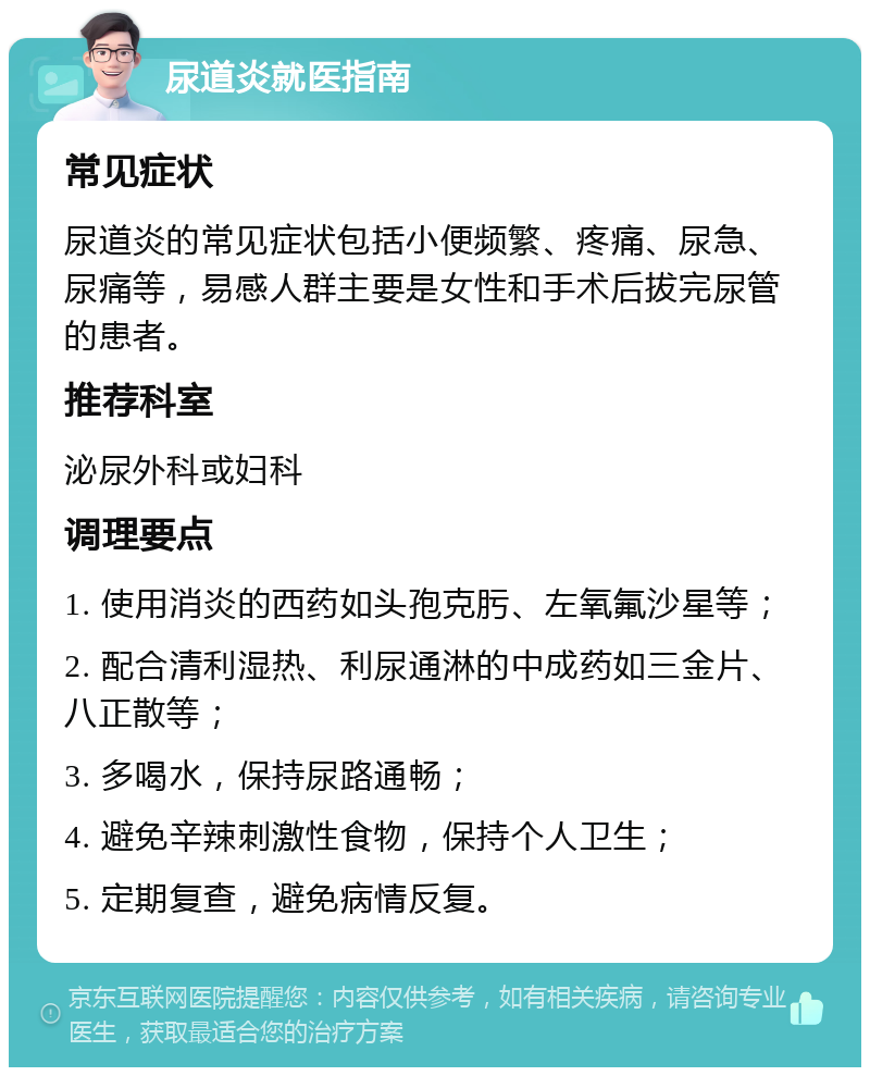 尿道炎就医指南 常见症状 尿道炎的常见症状包括小便频繁、疼痛、尿急、尿痛等，易感人群主要是女性和手术后拔完尿管的患者。 推荐科室 泌尿外科或妇科 调理要点 1. 使用消炎的西药如头孢克肟、左氧氟沙星等； 2. 配合清利湿热、利尿通淋的中成药如三金片、八正散等； 3. 多喝水，保持尿路通畅； 4. 避免辛辣刺激性食物，保持个人卫生； 5. 定期复查，避免病情反复。