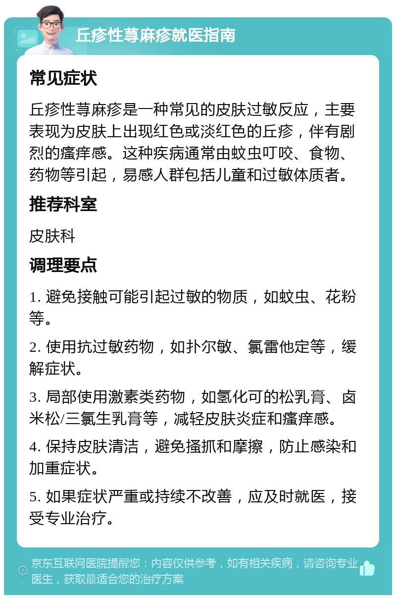 丘疹性荨麻疹就医指南 常见症状 丘疹性荨麻疹是一种常见的皮肤过敏反应，主要表现为皮肤上出现红色或淡红色的丘疹，伴有剧烈的瘙痒感。这种疾病通常由蚊虫叮咬、食物、药物等引起，易感人群包括儿童和过敏体质者。 推荐科室 皮肤科 调理要点 1. 避免接触可能引起过敏的物质，如蚊虫、花粉等。 2. 使用抗过敏药物，如扑尔敏、氯雷他定等，缓解症状。 3. 局部使用激素类药物，如氢化可的松乳膏、卤米松/三氯生乳膏等，减轻皮肤炎症和瘙痒感。 4. 保持皮肤清洁，避免搔抓和摩擦，防止感染和加重症状。 5. 如果症状严重或持续不改善，应及时就医，接受专业治疗。