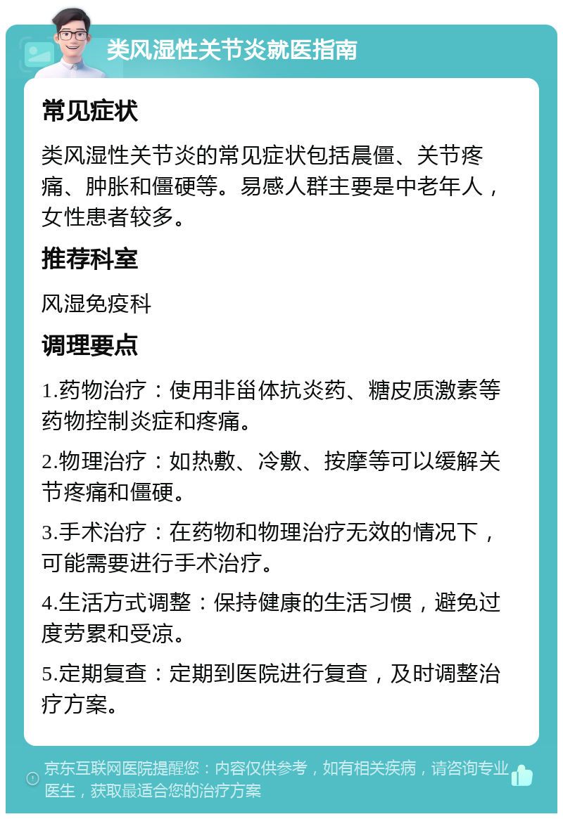 类风湿性关节炎就医指南 常见症状 类风湿性关节炎的常见症状包括晨僵、关节疼痛、肿胀和僵硬等。易感人群主要是中老年人，女性患者较多。 推荐科室 风湿免疫科 调理要点 1.药物治疗：使用非甾体抗炎药、糖皮质激素等药物控制炎症和疼痛。 2.物理治疗：如热敷、冷敷、按摩等可以缓解关节疼痛和僵硬。 3.手术治疗：在药物和物理治疗无效的情况下，可能需要进行手术治疗。 4.生活方式调整：保持健康的生活习惯，避免过度劳累和受凉。 5.定期复查：定期到医院进行复查，及时调整治疗方案。