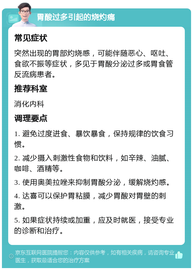 胃酸过多引起的烧灼痛 常见症状 突然出现的胃部灼烧感，可能伴随恶心、呕吐、食欲不振等症状，多见于胃酸分泌过多或胃食管反流病患者。 推荐科室 消化内科 调理要点 1. 避免过度进食、暴饮暴食，保持规律的饮食习惯。 2. 减少摄入刺激性食物和饮料，如辛辣、油腻、咖啡、酒精等。 3. 使用奥美拉唑来抑制胃酸分泌，缓解烧灼感。 4. 达喜可以保护胃粘膜，减少胃酸对胃壁的刺激。 5. 如果症状持续或加重，应及时就医，接受专业的诊断和治疗。