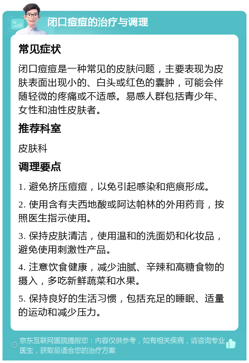 闭口痘痘的治疗与调理 常见症状 闭口痘痘是一种常见的皮肤问题，主要表现为皮肤表面出现小的、白头或红色的囊肿，可能会伴随轻微的疼痛或不适感。易感人群包括青少年、女性和油性皮肤者。 推荐科室 皮肤科 调理要点 1. 避免挤压痘痘，以免引起感染和疤痕形成。 2. 使用含有夫西地酸或阿达帕林的外用药膏，按照医生指示使用。 3. 保持皮肤清洁，使用温和的洗面奶和化妆品，避免使用刺激性产品。 4. 注意饮食健康，减少油腻、辛辣和高糖食物的摄入，多吃新鲜蔬菜和水果。 5. 保持良好的生活习惯，包括充足的睡眠、适量的运动和减少压力。