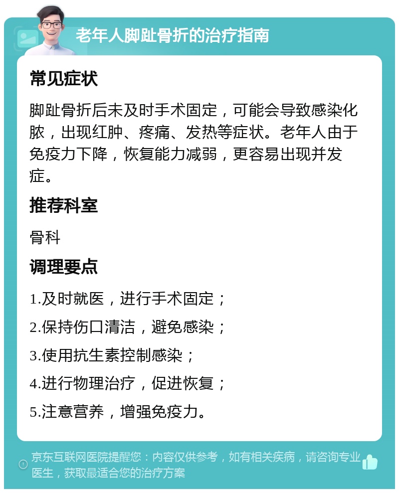 老年人脚趾骨折的治疗指南 常见症状 脚趾骨折后未及时手术固定，可能会导致感染化脓，出现红肿、疼痛、发热等症状。老年人由于免疫力下降，恢复能力减弱，更容易出现并发症。 推荐科室 骨科 调理要点 1.及时就医，进行手术固定； 2.保持伤口清洁，避免感染； 3.使用抗生素控制感染； 4.进行物理治疗，促进恢复； 5.注意营养，增强免疫力。