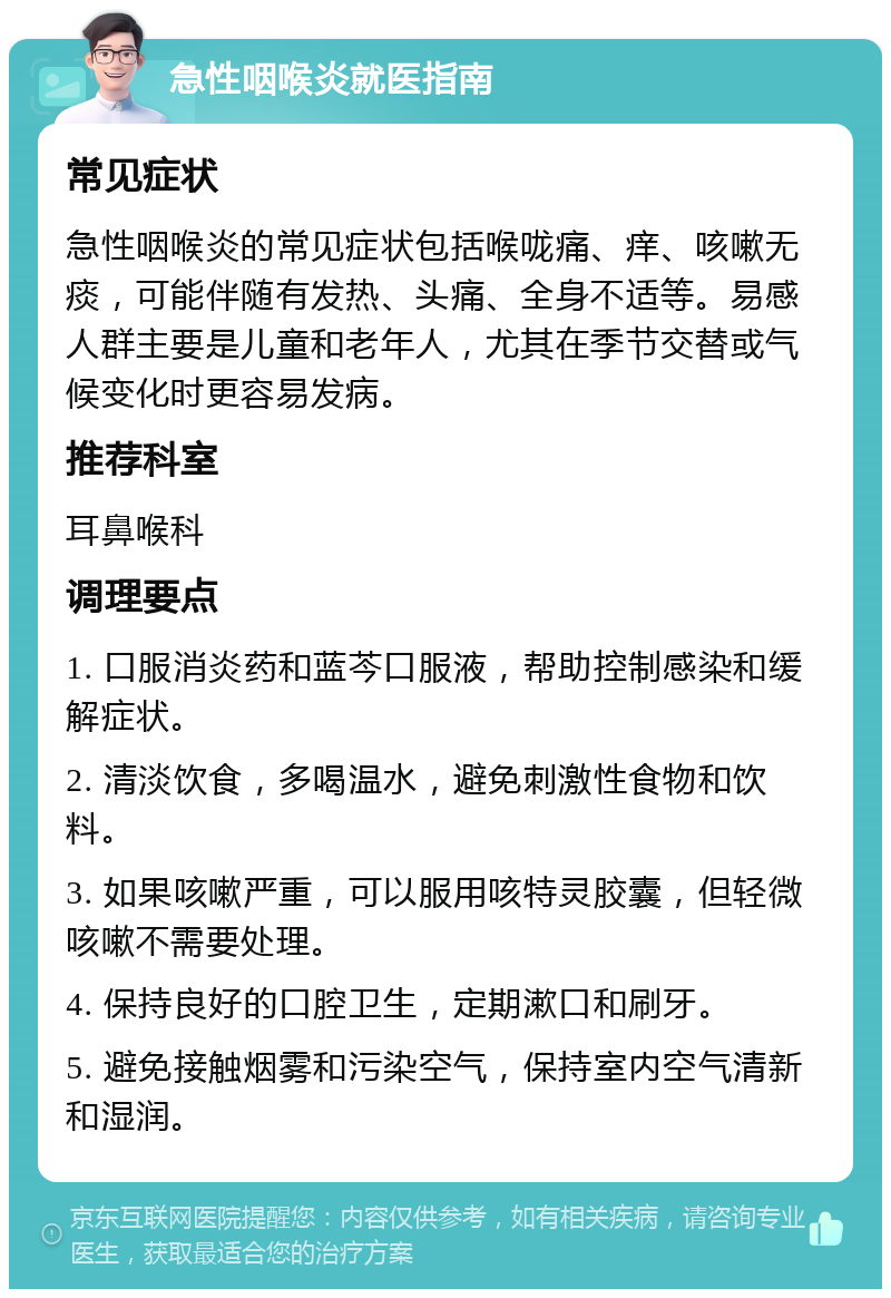 急性咽喉炎就医指南 常见症状 急性咽喉炎的常见症状包括喉咙痛、痒、咳嗽无痰，可能伴随有发热、头痛、全身不适等。易感人群主要是儿童和老年人，尤其在季节交替或气候变化时更容易发病。 推荐科室 耳鼻喉科 调理要点 1. 口服消炎药和蓝芩口服液，帮助控制感染和缓解症状。 2. 清淡饮食，多喝温水，避免刺激性食物和饮料。 3. 如果咳嗽严重，可以服用咳特灵胶囊，但轻微咳嗽不需要处理。 4. 保持良好的口腔卫生，定期漱口和刷牙。 5. 避免接触烟雾和污染空气，保持室内空气清新和湿润。