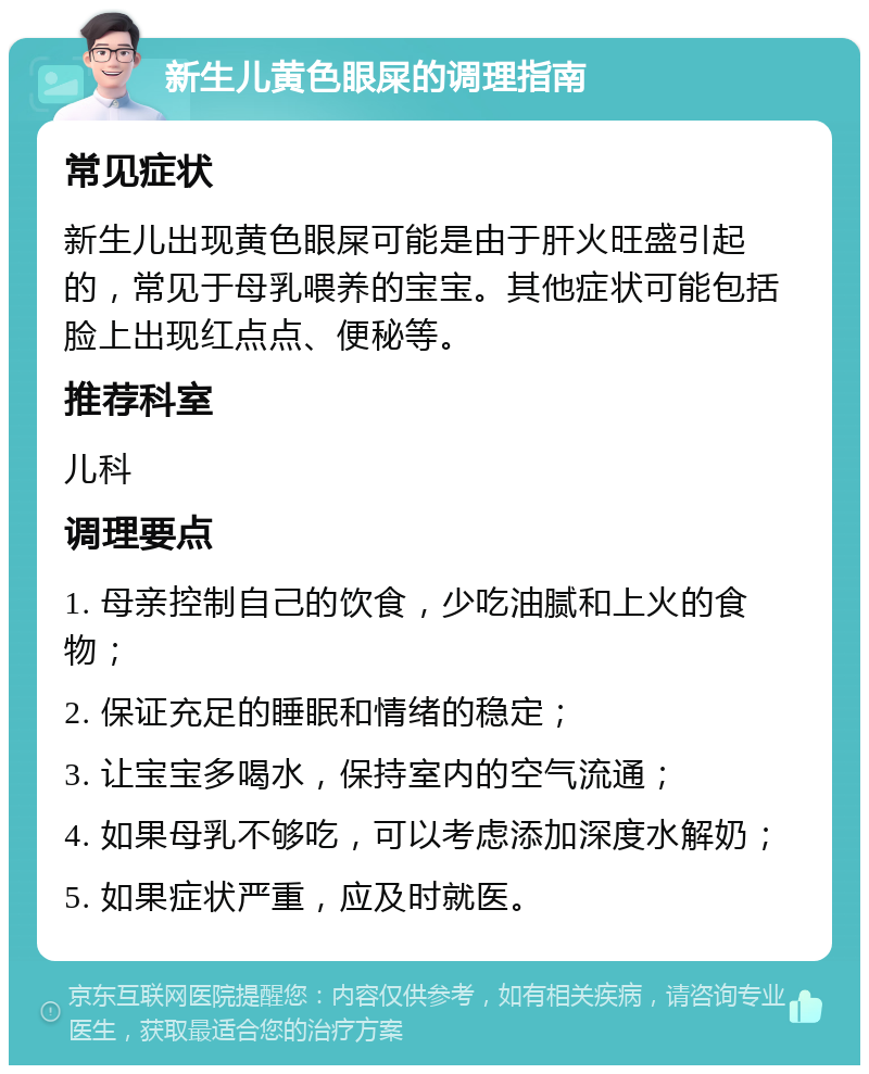 新生儿黄色眼屎的调理指南 常见症状 新生儿出现黄色眼屎可能是由于肝火旺盛引起的，常见于母乳喂养的宝宝。其他症状可能包括脸上出现红点点、便秘等。 推荐科室 儿科 调理要点 1. 母亲控制自己的饮食，少吃油腻和上火的食物； 2. 保证充足的睡眠和情绪的稳定； 3. 让宝宝多喝水，保持室内的空气流通； 4. 如果母乳不够吃，可以考虑添加深度水解奶； 5. 如果症状严重，应及时就医。