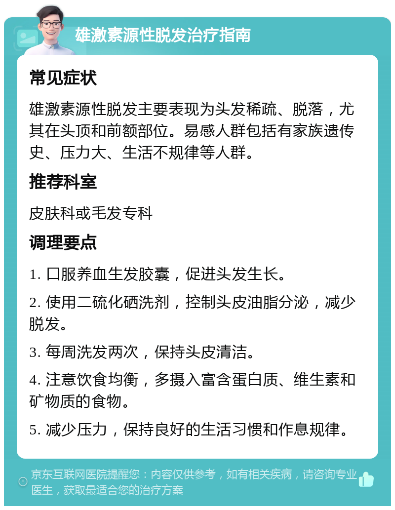 雄激素源性脱发治疗指南 常见症状 雄激素源性脱发主要表现为头发稀疏、脱落，尤其在头顶和前额部位。易感人群包括有家族遗传史、压力大、生活不规律等人群。 推荐科室 皮肤科或毛发专科 调理要点 1. 口服养血生发胶囊，促进头发生长。 2. 使用二硫化硒洗剂，控制头皮油脂分泌，减少脱发。 3. 每周洗发两次，保持头皮清洁。 4. 注意饮食均衡，多摄入富含蛋白质、维生素和矿物质的食物。 5. 减少压力，保持良好的生活习惯和作息规律。