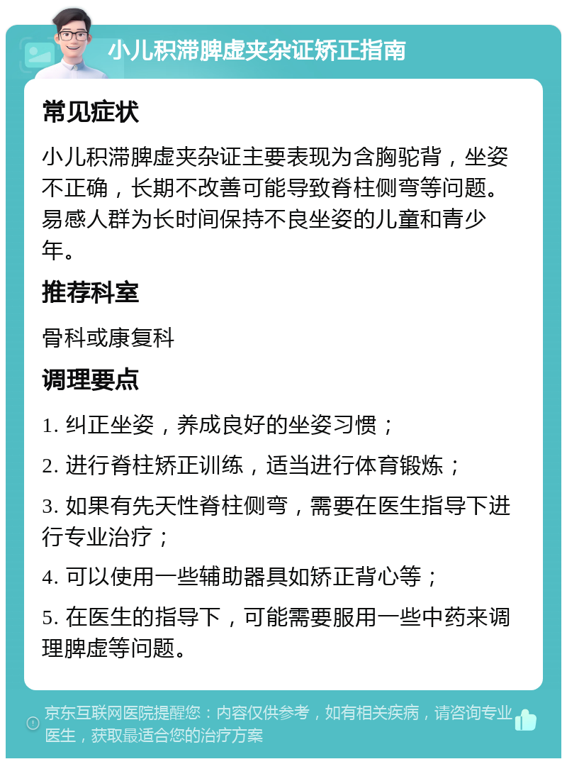 小儿积滞脾虚夹杂证矫正指南 常见症状 小儿积滞脾虚夹杂证主要表现为含胸驼背，坐姿不正确，长期不改善可能导致脊柱侧弯等问题。易感人群为长时间保持不良坐姿的儿童和青少年。 推荐科室 骨科或康复科 调理要点 1. 纠正坐姿，养成良好的坐姿习惯； 2. 进行脊柱矫正训练，适当进行体育锻炼； 3. 如果有先天性脊柱侧弯，需要在医生指导下进行专业治疗； 4. 可以使用一些辅助器具如矫正背心等； 5. 在医生的指导下，可能需要服用一些中药来调理脾虚等问题。