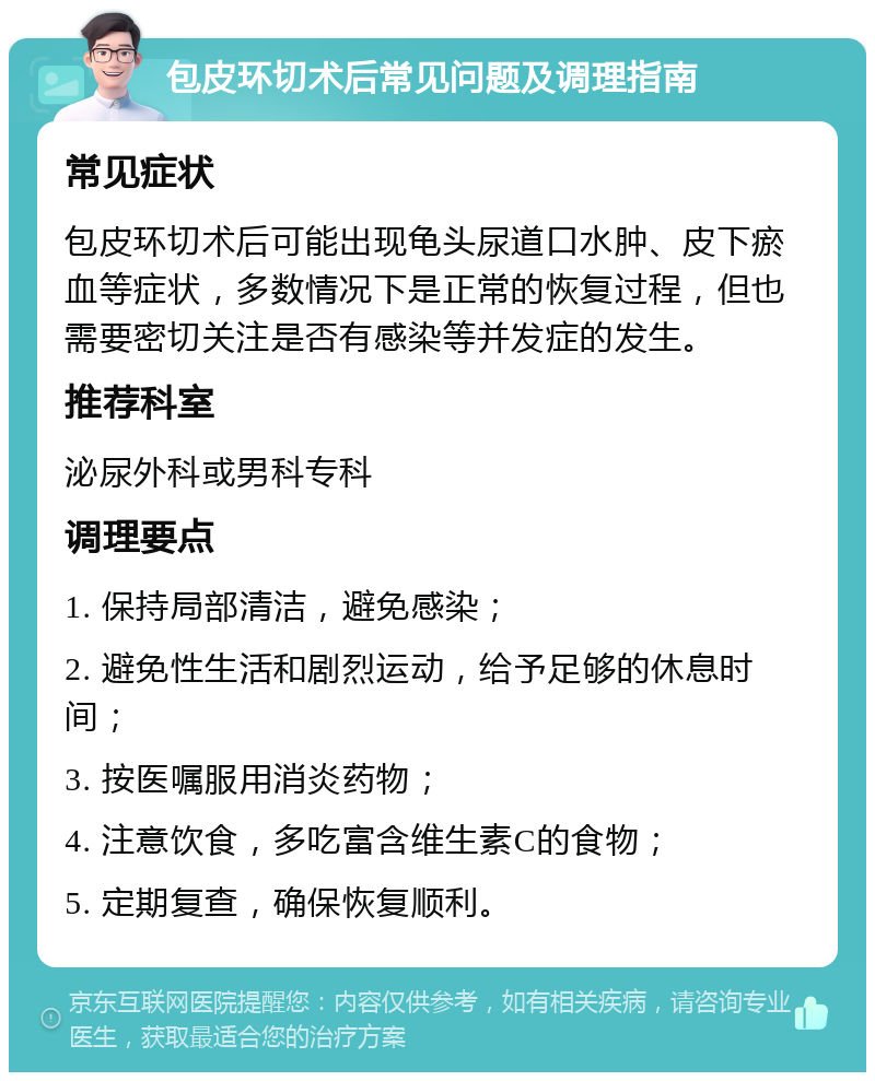 包皮环切术后常见问题及调理指南 常见症状 包皮环切术后可能出现龟头尿道口水肿、皮下瘀血等症状，多数情况下是正常的恢复过程，但也需要密切关注是否有感染等并发症的发生。 推荐科室 泌尿外科或男科专科 调理要点 1. 保持局部清洁，避免感染； 2. 避免性生活和剧烈运动，给予足够的休息时间； 3. 按医嘱服用消炎药物； 4. 注意饮食，多吃富含维生素C的食物； 5. 定期复查，确保恢复顺利。