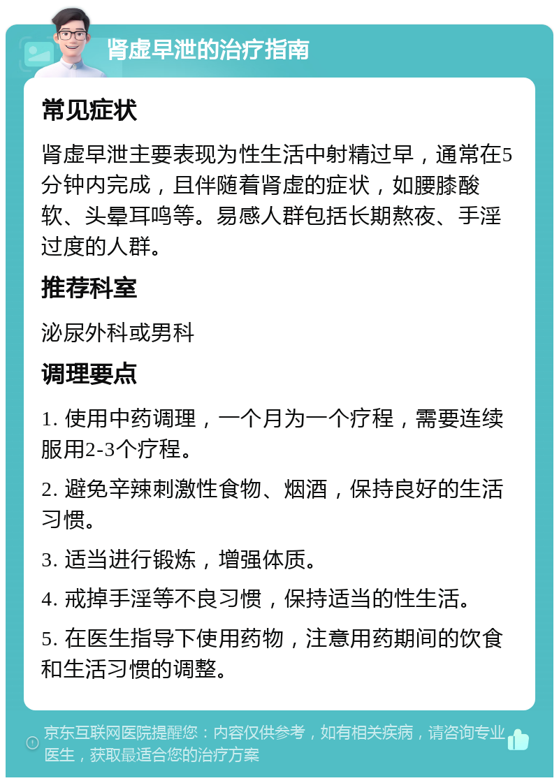 肾虚早泄的治疗指南 常见症状 肾虚早泄主要表现为性生活中射精过早，通常在5分钟内完成，且伴随着肾虚的症状，如腰膝酸软、头晕耳鸣等。易感人群包括长期熬夜、手淫过度的人群。 推荐科室 泌尿外科或男科 调理要点 1. 使用中药调理，一个月为一个疗程，需要连续服用2-3个疗程。 2. 避免辛辣刺激性食物、烟酒，保持良好的生活习惯。 3. 适当进行锻炼，增强体质。 4. 戒掉手淫等不良习惯，保持适当的性生活。 5. 在医生指导下使用药物，注意用药期间的饮食和生活习惯的调整。