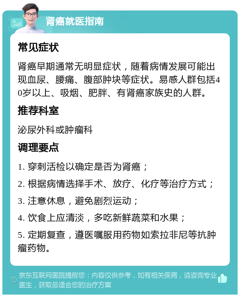 肾癌就医指南 常见症状 肾癌早期通常无明显症状，随着病情发展可能出现血尿、腰痛、腹部肿块等症状。易感人群包括40岁以上、吸烟、肥胖、有肾癌家族史的人群。 推荐科室 泌尿外科或肿瘤科 调理要点 1. 穿刺活检以确定是否为肾癌； 2. 根据病情选择手术、放疗、化疗等治疗方式； 3. 注意休息，避免剧烈运动； 4. 饮食上应清淡，多吃新鲜蔬菜和水果； 5. 定期复查，遵医嘱服用药物如索拉非尼等抗肿瘤药物。