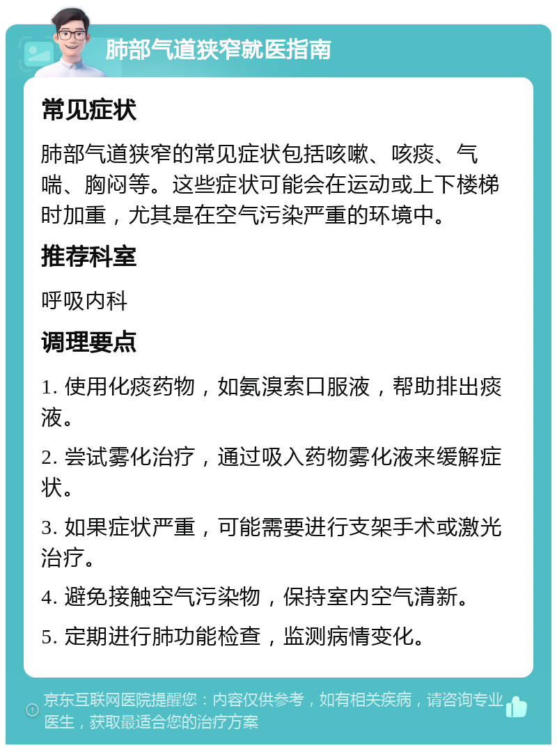 肺部气道狭窄就医指南 常见症状 肺部气道狭窄的常见症状包括咳嗽、咳痰、气喘、胸闷等。这些症状可能会在运动或上下楼梯时加重，尤其是在空气污染严重的环境中。 推荐科室 呼吸内科 调理要点 1. 使用化痰药物，如氨溴索口服液，帮助排出痰液。 2. 尝试雾化治疗，通过吸入药物雾化液来缓解症状。 3. 如果症状严重，可能需要进行支架手术或激光治疗。 4. 避免接触空气污染物，保持室内空气清新。 5. 定期进行肺功能检查，监测病情变化。