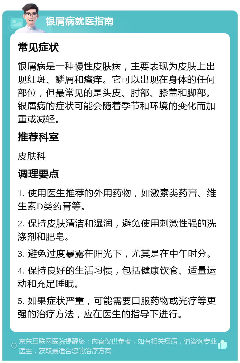 银屑病就医指南 常见症状 银屑病是一种慢性皮肤病，主要表现为皮肤上出现红斑、鳞屑和瘙痒。它可以出现在身体的任何部位，但最常见的是头皮、肘部、膝盖和脚部。银屑病的症状可能会随着季节和环境的变化而加重或减轻。 推荐科室 皮肤科 调理要点 1. 使用医生推荐的外用药物，如激素类药膏、维生素D类药膏等。 2. 保持皮肤清洁和湿润，避免使用刺激性强的洗涤剂和肥皂。 3. 避免过度暴露在阳光下，尤其是在中午时分。 4. 保持良好的生活习惯，包括健康饮食、适量运动和充足睡眠。 5. 如果症状严重，可能需要口服药物或光疗等更强的治疗方法，应在医生的指导下进行。