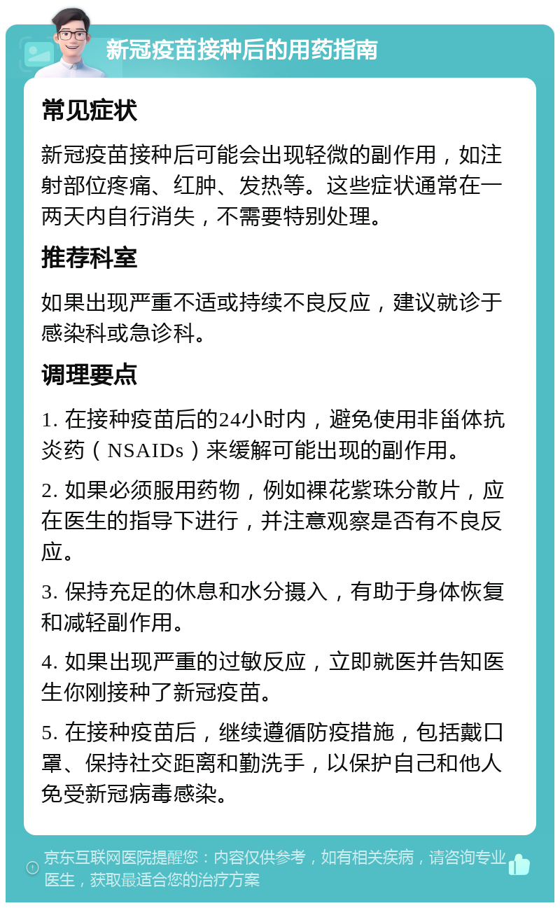 新冠疫苗接种后的用药指南 常见症状 新冠疫苗接种后可能会出现轻微的副作用，如注射部位疼痛、红肿、发热等。这些症状通常在一两天内自行消失，不需要特别处理。 推荐科室 如果出现严重不适或持续不良反应，建议就诊于感染科或急诊科。 调理要点 1. 在接种疫苗后的24小时内，避免使用非甾体抗炎药（NSAIDs）来缓解可能出现的副作用。 2. 如果必须服用药物，例如裸花紫珠分散片，应在医生的指导下进行，并注意观察是否有不良反应。 3. 保持充足的休息和水分摄入，有助于身体恢复和减轻副作用。 4. 如果出现严重的过敏反应，立即就医并告知医生你刚接种了新冠疫苗。 5. 在接种疫苗后，继续遵循防疫措施，包括戴口罩、保持社交距离和勤洗手，以保护自己和他人免受新冠病毒感染。