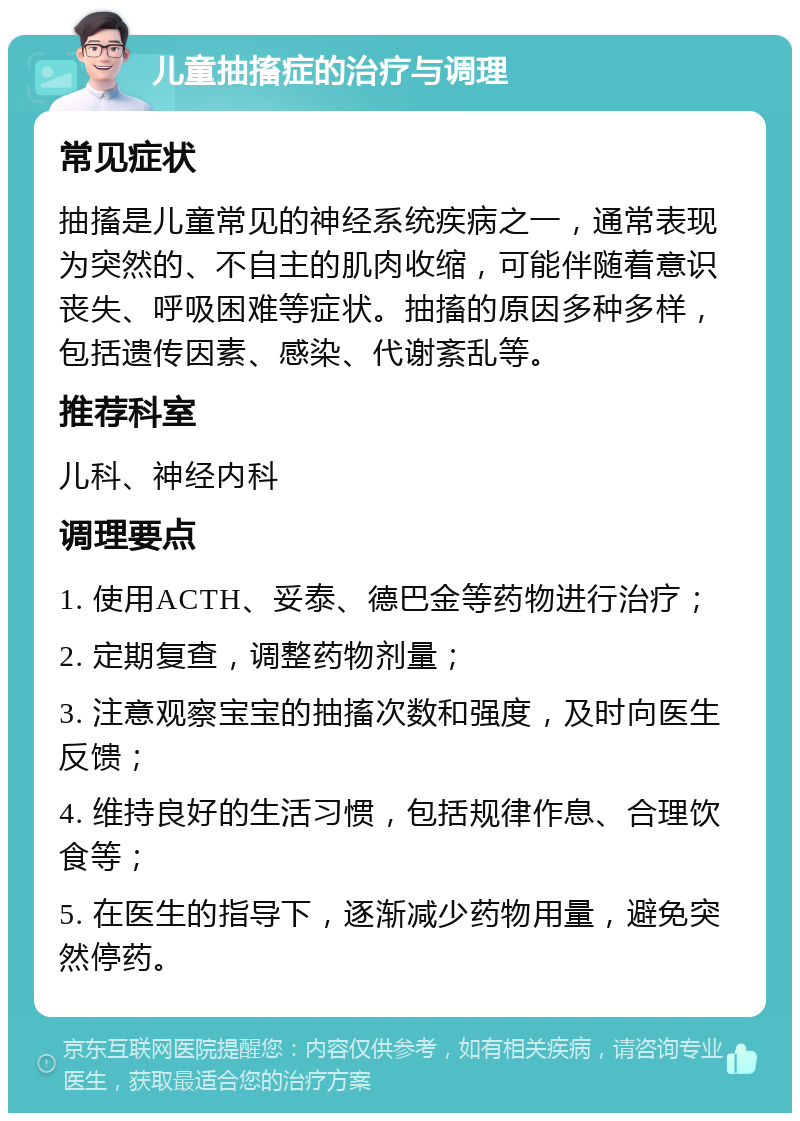 儿童抽搐症的治疗与调理 常见症状 抽搐是儿童常见的神经系统疾病之一，通常表现为突然的、不自主的肌肉收缩，可能伴随着意识丧失、呼吸困难等症状。抽搐的原因多种多样，包括遗传因素、感染、代谢紊乱等。 推荐科室 儿科、神经内科 调理要点 1. 使用ACTH、妥泰、德巴金等药物进行治疗； 2. 定期复查，调整药物剂量； 3. 注意观察宝宝的抽搐次数和强度，及时向医生反馈； 4. 维持良好的生活习惯，包括规律作息、合理饮食等； 5. 在医生的指导下，逐渐减少药物用量，避免突然停药。